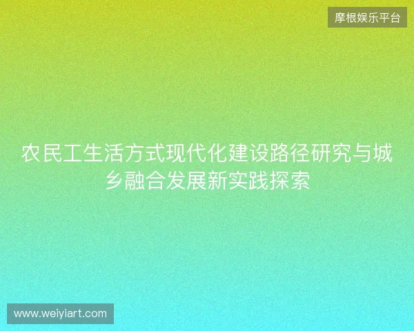 农民工生活方式现代化建设路径研究与城乡融合发展新实践探索