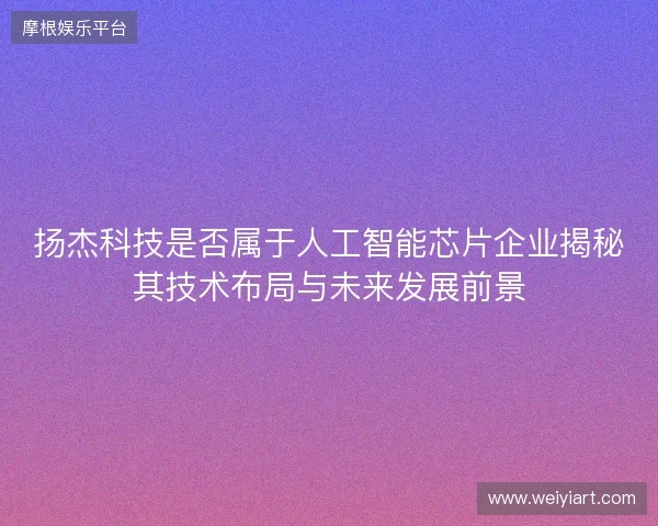扬杰科技是否属于人工智能芯片企业揭秘其技术布局与未来发展前景