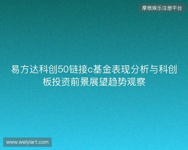 易方达科创50链接c基金表现分析与科创板投资前景展望趋势观察 易方达科创50链接c基金表现分析与科创板投资前景展望趋势观察