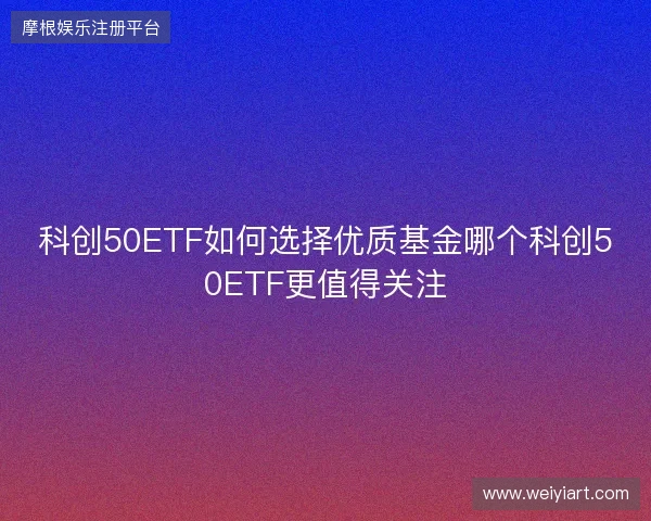 科创50ETF如何选择优质基金哪个科创50ETF更值得关注 科创50ETF如何选择优质基金哪个科创50ETF更值得关注