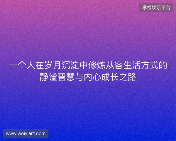 一个人在岁月沉淀中修炼从容生活方式的静谧智慧与内心成长之路